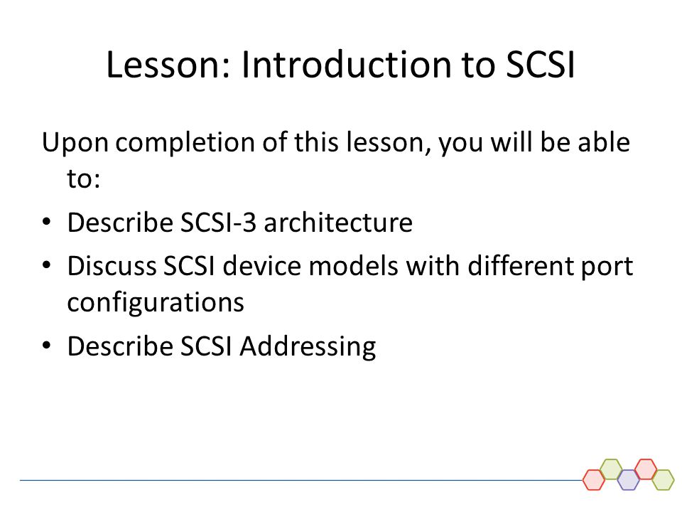 DAS and Introduction to SCSI - 12 Lesson: Introduction to SCSI Upon completion of this lesson, you will be able to: Describe SCSI-3 architecture Discuss SCSI device models with different port configurations Describe SCSI Addressing