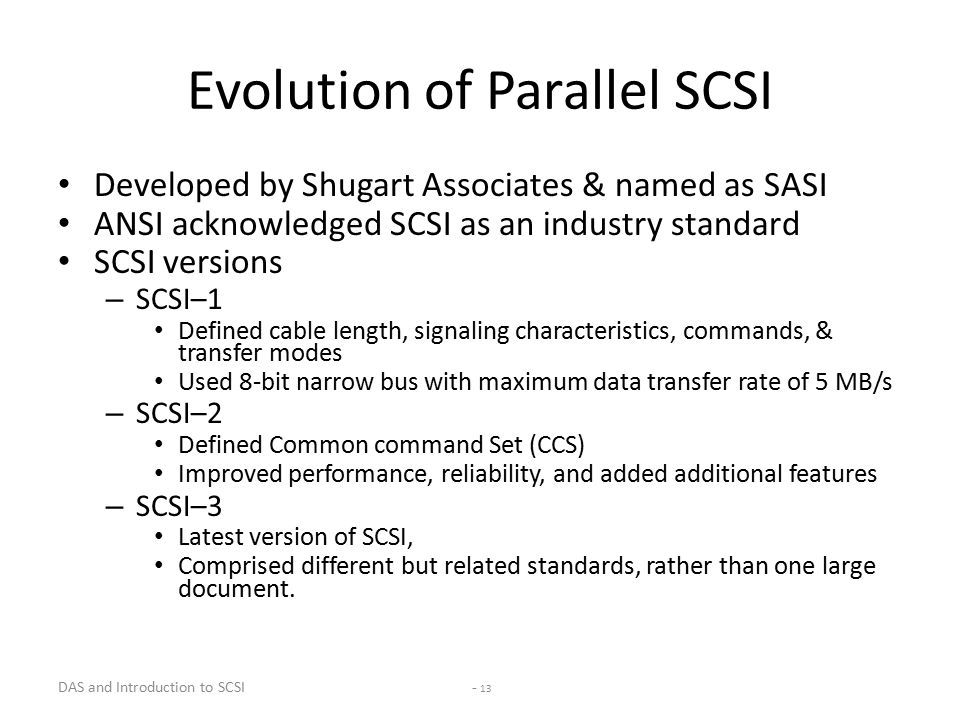 DAS and Introduction to SCSI - 13 Evolution of Parallel SCSI Developed by Shugart Associates & named as SASI ANSI acknowledged SCSI as an industry standard SCSI versions – SCSI–1 Defined cable length, signaling characteristics, commands, & transfer modes Used 8-bit narrow bus with maximum data transfer rate of 5 MB/s – SCSI–2 Defined Common command Set (CCS) Improved performance, reliability, and added additional features – SCSI–3 Latest version of SCSI, Comprised different but related standards, rather than one large document.