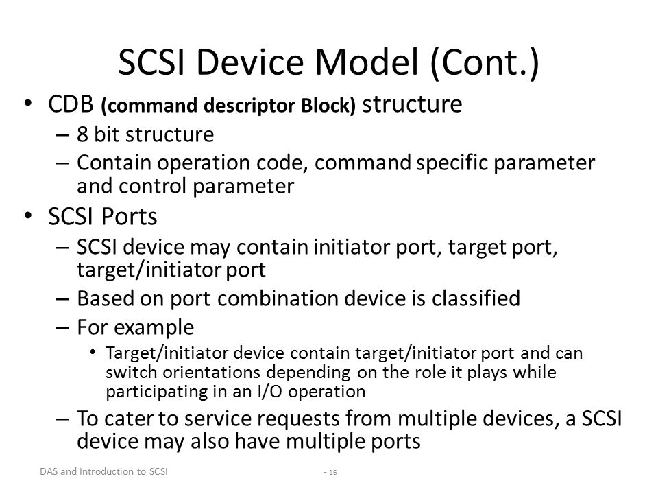 DAS and Introduction to SCSI - 16 SCSI Device Model (Cont.) CDB (command descriptor Block) structure – 8 bit structure – Contain operation code, command specific parameter and control parameter SCSI Ports – SCSI device may contain initiator port, target port, target/initiator port – Based on port combination device is classified – For example Target/initiator device contain target/initiator port and can switch orientations depending on the role it plays while participating in an I/O operation – To cater to service requests from multiple devices, a SCSI device may also have multiple ports