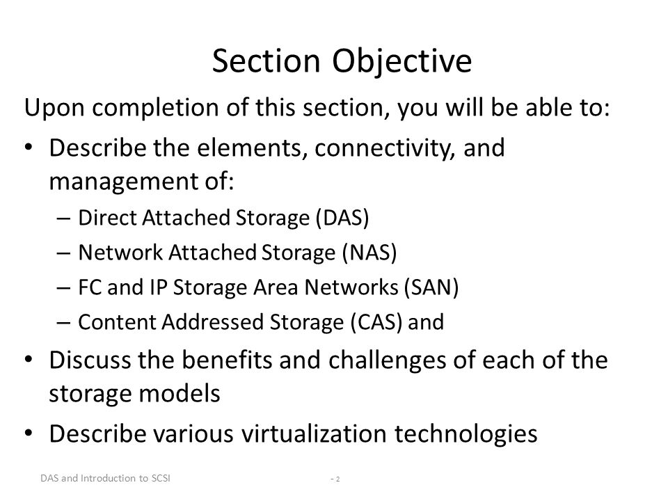 - 2 Section Objective Upon completion of this section, you will be able to: Describe the elements, connectivity, and management of: – Direct Attached Storage (DAS) – Network Attached Storage (NAS) – FC and IP Storage Area Networks (SAN) – Content Addressed Storage (CAS) and Discuss the benefits and challenges of each of the storage models Describe various virtualization technologies