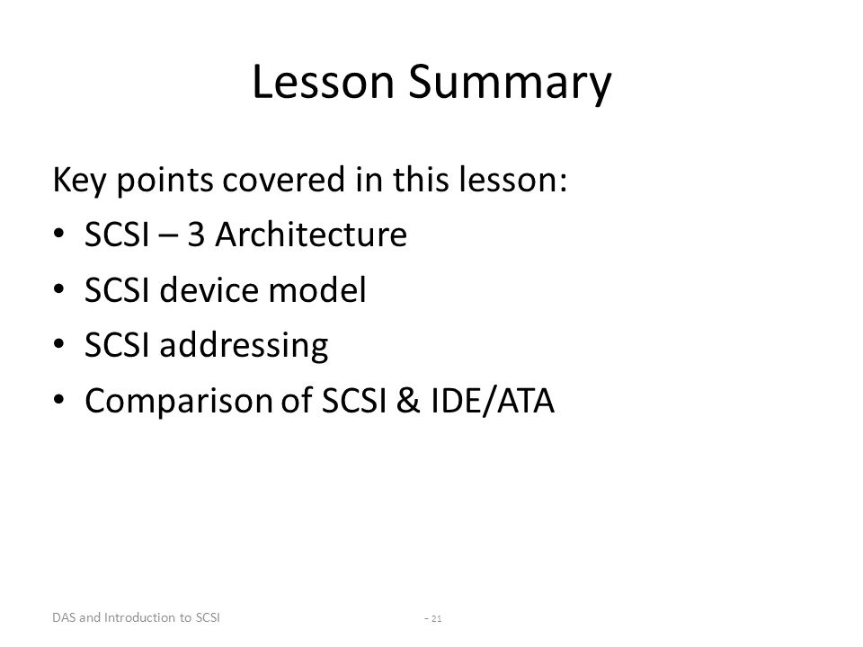DAS and Introduction to SCSI - 21 Lesson Summary Key points covered in this lesson: SCSI – 3 Architecture SCSI device model SCSI addressing Comparison of SCSI & IDE/ATA