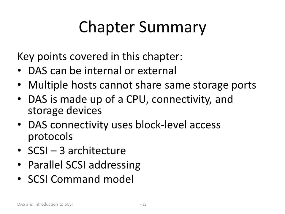 DAS and Introduction to SCSI - 22 Chapter Summary Key points covered in this chapter: DAS can be internal or external Multiple hosts cannot share same storage ports DAS is made up of a CPU, connectivity, and storage devices DAS connectivity uses block-level access protocols SCSI – 3 architecture Parallel SCSI addressing SCSI Command model