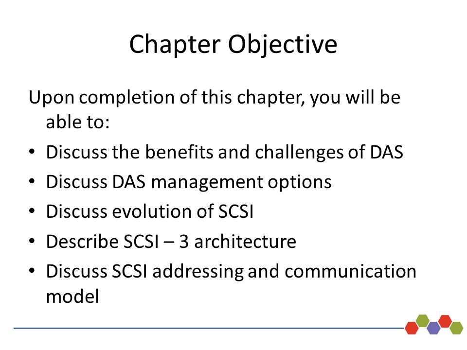 - 4 Chapter Objective Upon completion of this chapter, you will be able to: Discuss the benefits and challenges of DAS Discuss DAS management options Discuss evolution of SCSI Describe SCSI – 3 architecture Discuss SCSI addressing and communication model