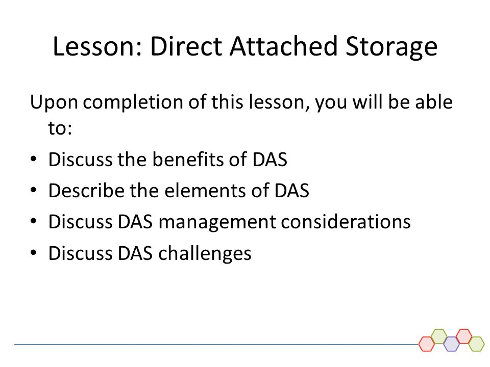 DAS and Introduction to SCSI - 5 Lesson: Direct Attached Storage Upon completion of this lesson, you will be able to: Discuss the benefits of DAS Describe the elements of DAS Discuss DAS management considerations Discuss DAS challenges