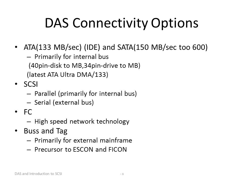 DAS and Introduction to SCSI - 8 DAS Connectivity Options ATA(133 MB/sec) (IDE) and SATA(150 MB/sec too 600) – Primarily for internal bus (40pin-disk to MB,34pin-drive to MB) (latest ATA Ultra DMA/133) SCSI – Parallel (primarily for internal bus) – Serial (external bus) FC – High speed network technology Buss and Tag – Primarily for external mainframe – Precursor to ESCON and FICON