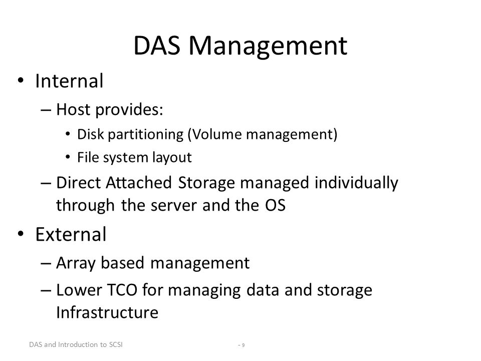 DAS and Introduction to SCSI - 9 DAS Management Internal – Host provides: Disk partitioning (Volume management) File system layout – Direct Attached Storage managed individually through the server and the OS External – Array based management – Lower TCO for managing data and storage Infrastructure