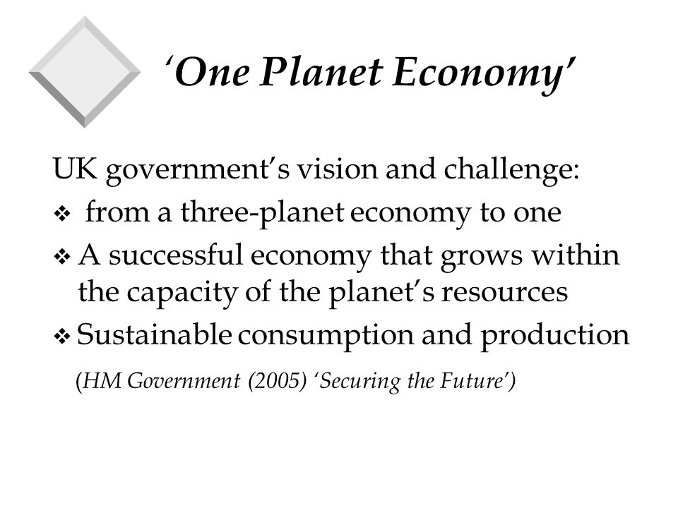 ‘ One Planet Economy’ UK government’s vision and challenge: v from a three-planet economy to one v A successful economy that grows within the capacity of the planet’s resources v Sustainable consumption and production ( HM Government (2005) ‘Securing the Future’)