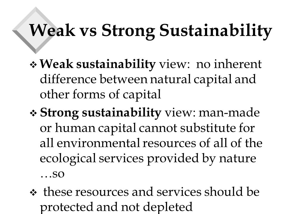 Weak vs Strong Sustainability v Weak sustainability view: no inherent difference between natural capital and other forms of capital v Strong sustainability view: man-made or human capital cannot substitute for all environmental resources of all of the ecological services provided by nature …so v these resources and services should be protected and not depleted