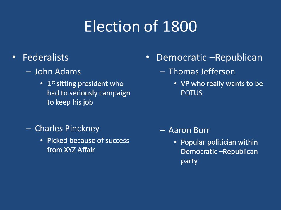 Election of 1800 Federalists – John Adams 1 st sitting president who had to seriously campaign to keep his job – Charles Pinckney Picked because of success from XYZ Affair Democratic –Republican – Thomas Jefferson VP who really wants to be POTUS – Aaron Burr Popular politician within Democratic –Republican party