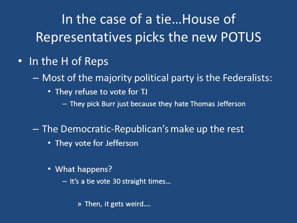 In the case of a tie…House of Representatives picks the new POTUS In the H of Reps – Most of the majority political party is the Federalists: They refuse to vote for TJ – They pick Burr just because they hate Thomas Jefferson – The Democratic-Republican’s make up the rest They vote for Jefferson What happens.