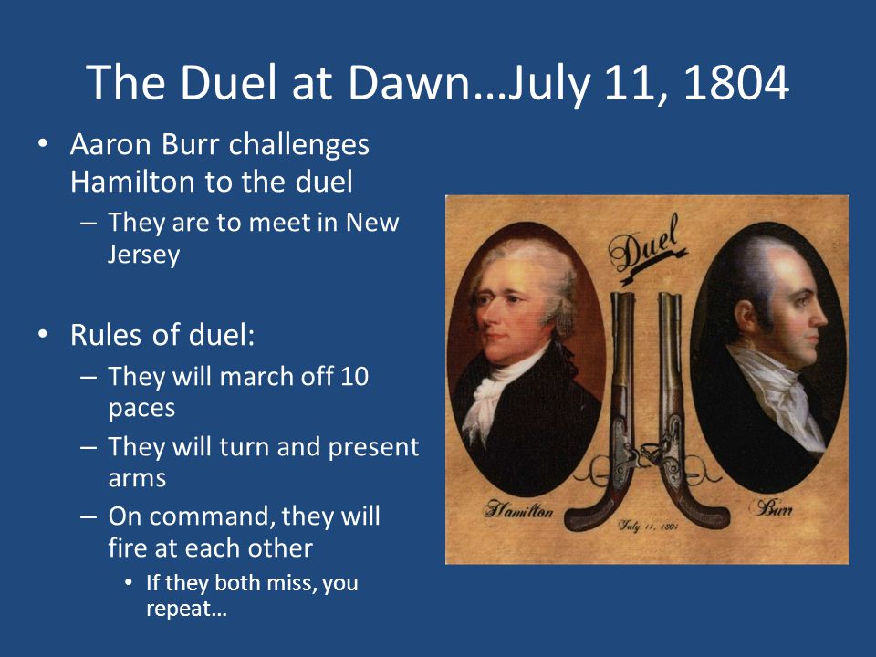 The Duel at Dawn…July 11, 1804 Aaron Burr challenges Hamilton to the duel – They are to meet in New Jersey Rules of duel: – They will march off 10 paces – They will turn and present arms – On command, they will fire at each other If they both miss, you repeat…