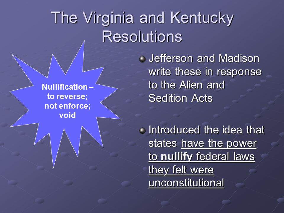 The Virginia and Kentucky Resolutions Jefferson and Madison write these in response to the Alien and Sedition Acts Introduced the idea that states have the power to nullify federal laws they felt were unconstitutional Nullification – to reverse; not enforce; void
