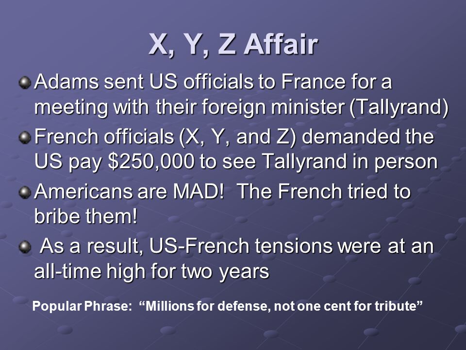 X, Y, Z Affair Adams sent US officials to France for a meeting with their foreign minister (Tallyrand) French officials (X, Y, and Z) demanded the US pay $250,000 to see Tallyrand in person Americans are MAD.