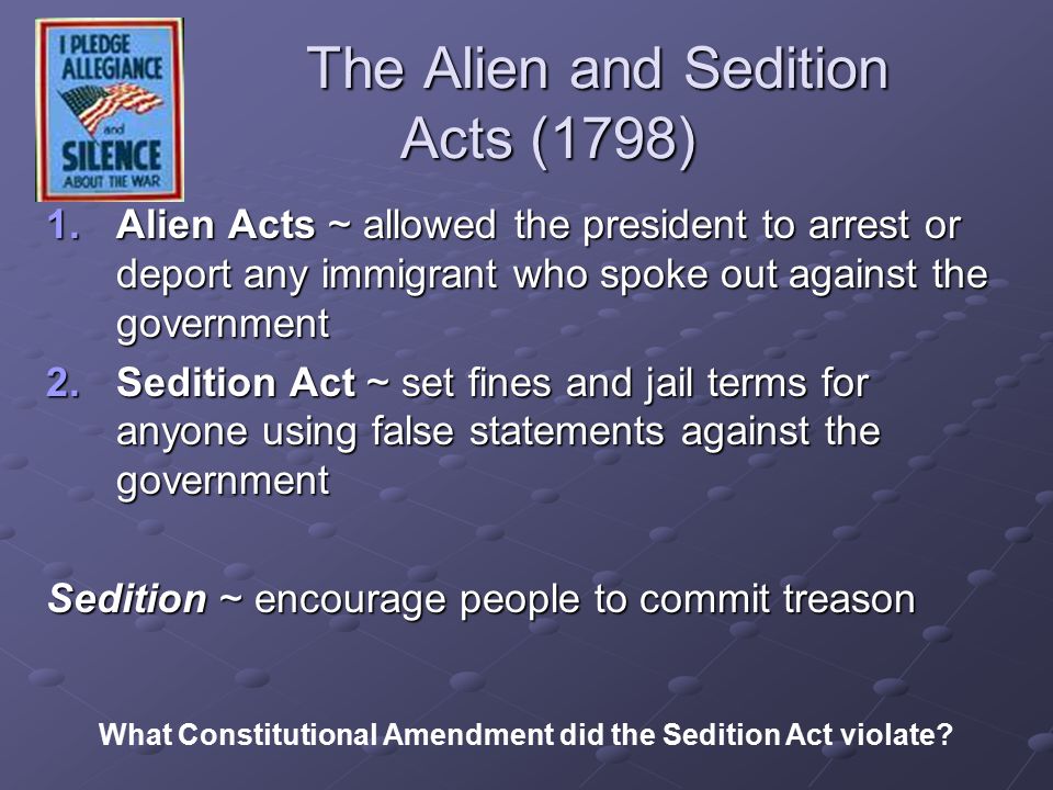 The Alien and Sedition Acts (1798) The Alien and Sedition Acts (1798) 1.Alien Acts ~ allowed the president to arrest or deport any immigrant who spoke out against the government 2.Sedition Act ~ set fines and jail terms for anyone using false statements against the government Sedition ~ encourage people to commit treason What Constitutional Amendment did the Sedition Act violate