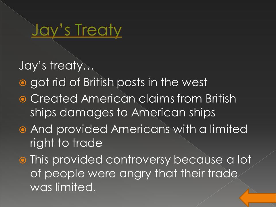 Jay’s treaty…  got rid of British posts in the west  Created American claims from British ships damages to American ships  And provided Americans with a limited right to trade  This provided controversy because a lot of people were angry that their trade was limited.