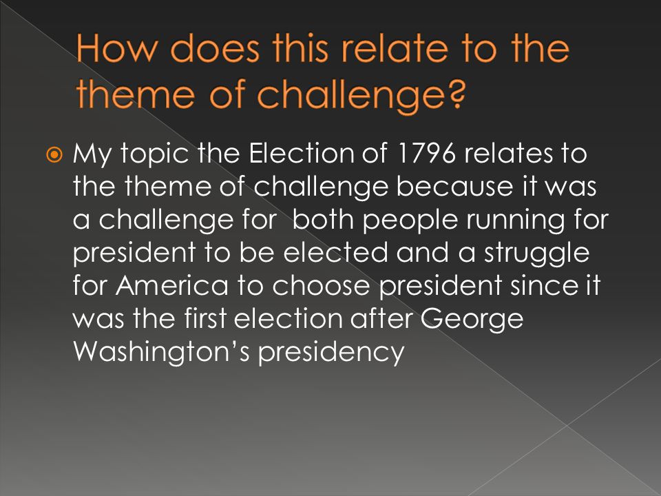  My topic the Election of 1796 relates to the theme of challenge because it was a challenge for both people running for president to be elected and a struggle for America to choose president since it was the first election after George Washington’s presidency