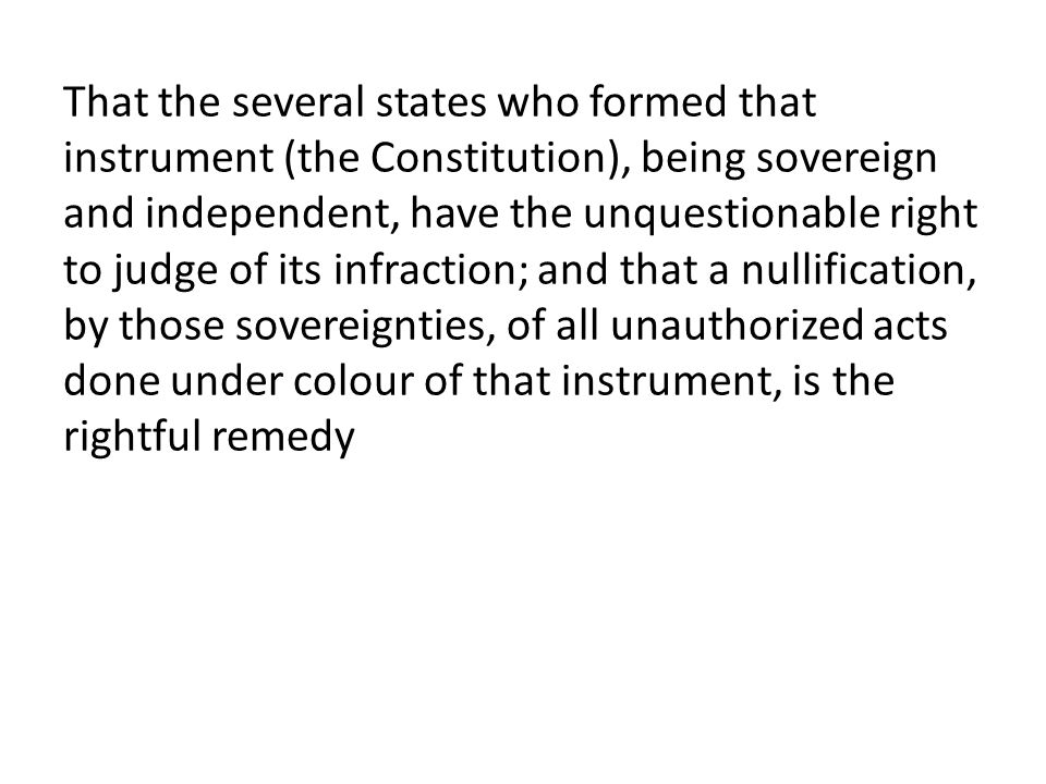 That the several states who formed that instrument (the Constitution), being sovereign and independent, have the unquestionable right to judge of its infraction; and that a nullification, by those sovereignties, of all unauthorized acts done under colour of that instrument, is the rightful remedy