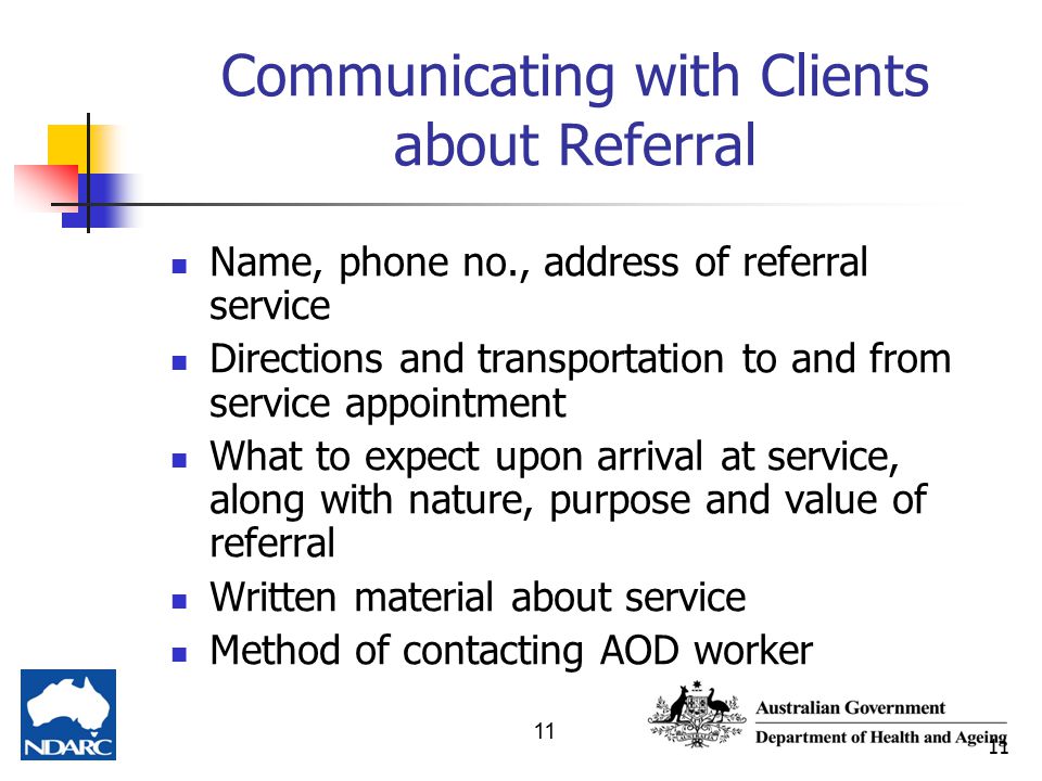 11 Communicating with Clients about Referral Name, phone no., address of referral service Directions and transportation to and from service appointment What to expect upon arrival at service, along with nature, purpose and value of referral Written material about service Method of contacting AOD worker
