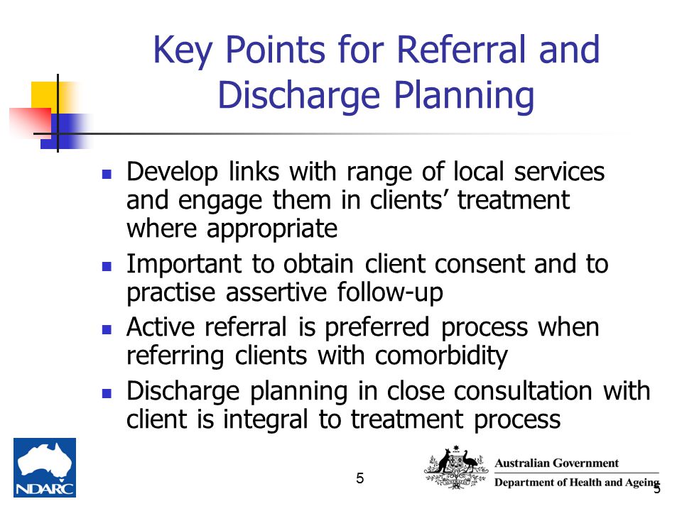 5 5 Key Points for Referral and Discharge Planning Develop links with range of local services and engage them in clients’ treatment where appropriate Important to obtain client consent and to practise assertive follow-up Active referral is preferred process when referring clients with comorbidity Discharge planning in close consultation with client is integral to treatment process
