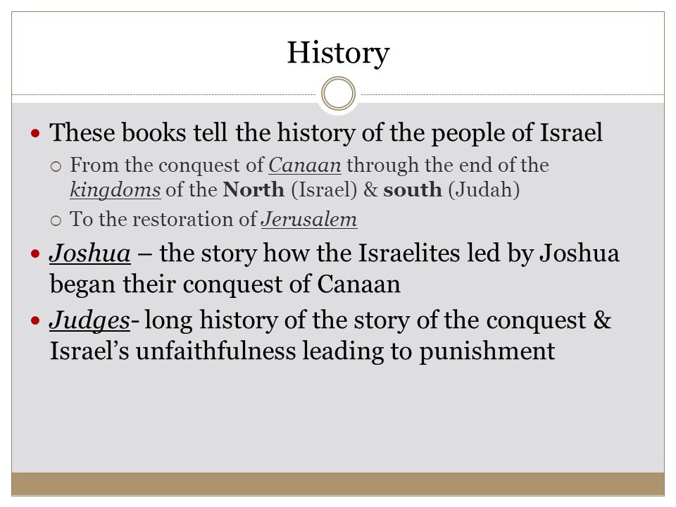 History These books tell the history of the people of Israel  From the conquest of Canaan through the end of the kingdoms of the North (Israel) & south (Judah)  To the restoration of Jerusalem Joshua – the story how the Israelites led by Joshua began their conquest of Canaan Judges- long history of the story of the conquest & Israel’s unfaithfulness leading to punishment