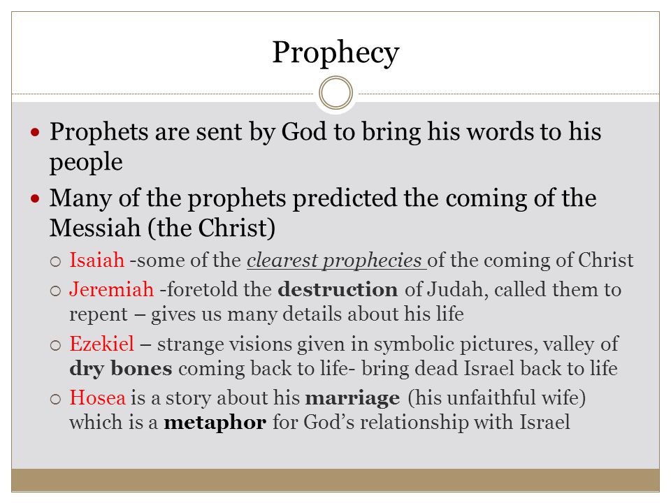 Prophecy Prophets are sent by God to bring his words to his people Many of the prophets predicted the coming of the Messiah (the Christ)  Isaiah -some of the clearest prophecies of the coming of Christ  Jeremiah -foretold the destruction of Judah, called them to repent – gives us many details about his life  Ezekiel – strange visions given in symbolic pictures, valley of dry bones coming back to life- bring dead Israel back to life  Hosea is a story about his marriage (his unfaithful wife) which is a metaphor for God’s relationship with Israel