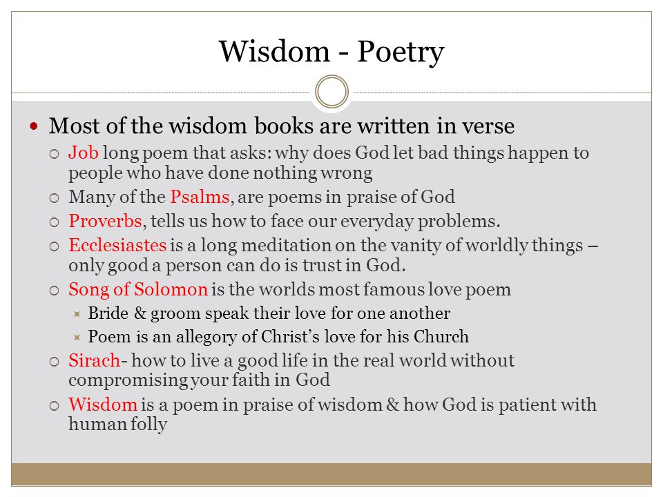 Wisdom - Poetry Most of the wisdom books are written in verse  Job long poem that asks: why does God let bad things happen to people who have done nothing wrong  Many of the Psalms, are poems in praise of God  Proverbs, tells us how to face our everyday problems.