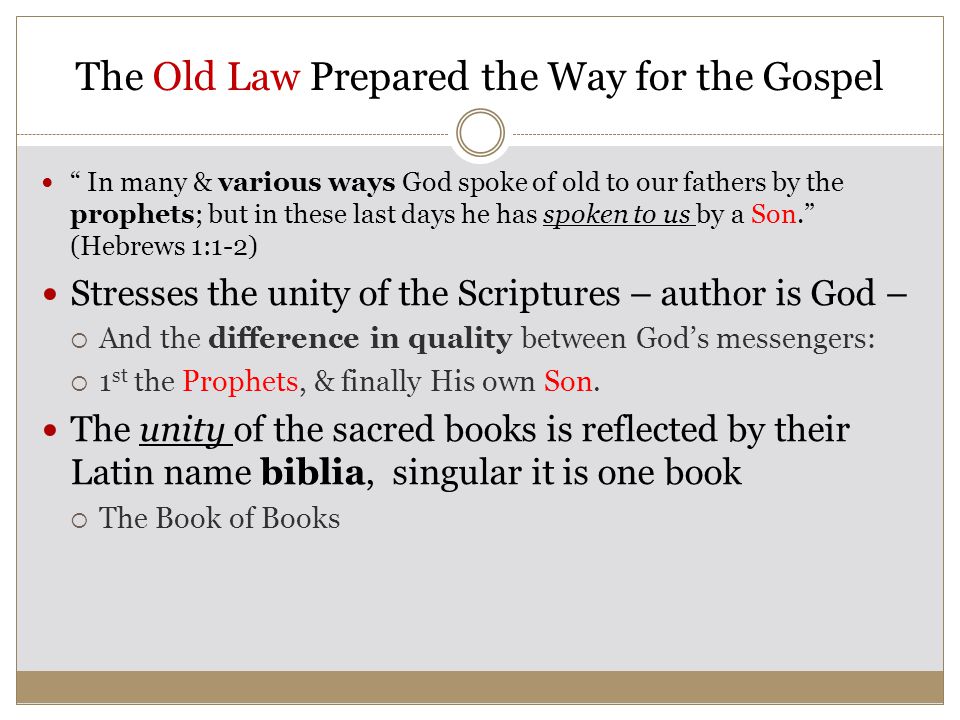 The Old Law Prepared the Way for the Gospel In many & various ways God spoke of old to our fathers by the prophets; but in these last days he has spoken to us by a Son. (Hebrews 1:1-2) Stresses the unity of the Scriptures – author is God –  And the difference in quality between God’s messengers:  1 st the Prophets, & finally His own Son.