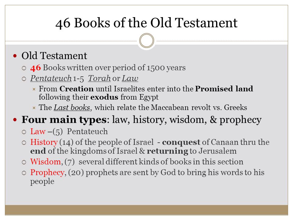 46 Books of the Old Testament Old Testament  46 Books written over period of 1500 years  Pentateuch 1-5 Torah or Law  From Creation until Israelites enter into the Promised land following their exodus from Egypt  The Last books, which relate the Maccabean revolt vs.