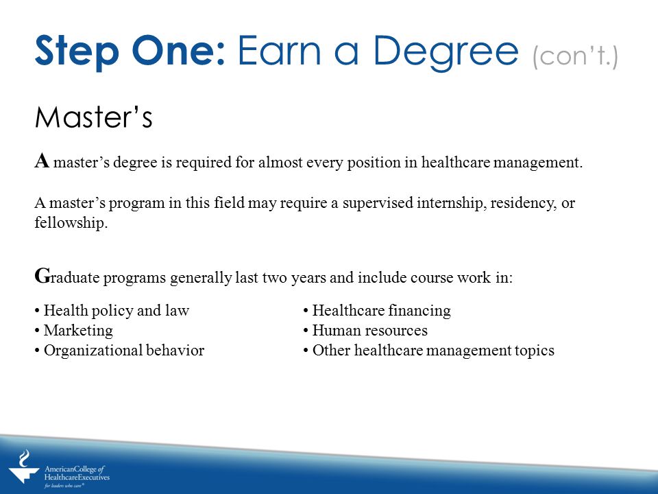 Master’s Step One: Earn a Degree (con’t.) A master’s degree is required for almost every position in healthcare management.