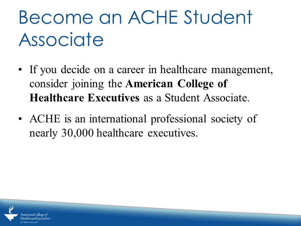 Become an ACHE Student Associate If you decide on a career in healthcare management, consider joining the American College of Healthcare Executives as a Student Associate.