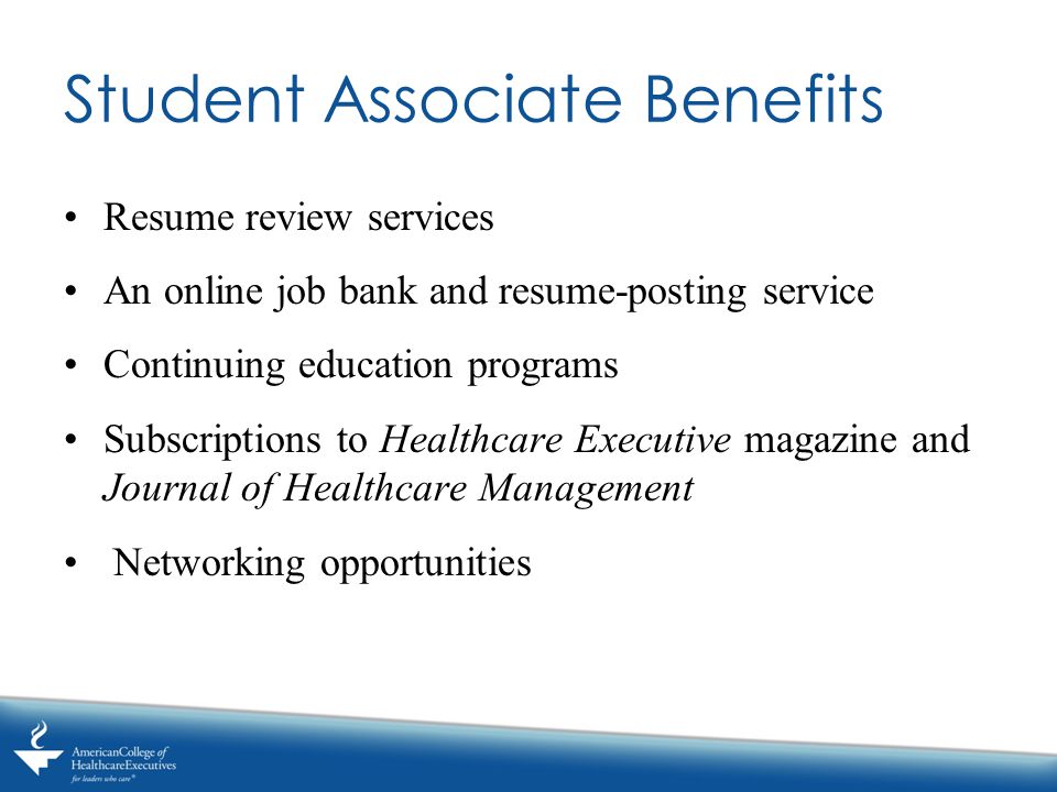 Student Associate Benefits Resume review services An online job bank and resume-posting service Continuing education programs Subscriptions to Healthcare Executive magazine and Journal of Healthcare Management Networking opportunities