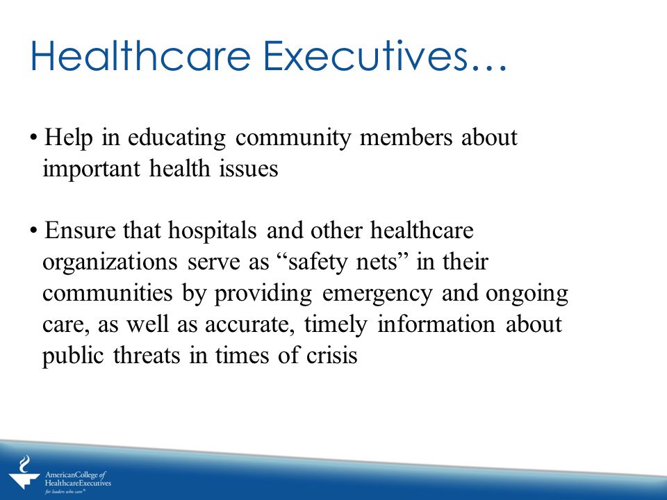 Healthcare Executives… Help in educating community members about important health issues Ensure that hospitals and other healthcare organizations serve as safety nets in their communities by providing emergency and ongoing care, as well as accurate, timely information about public threats in times of crisis