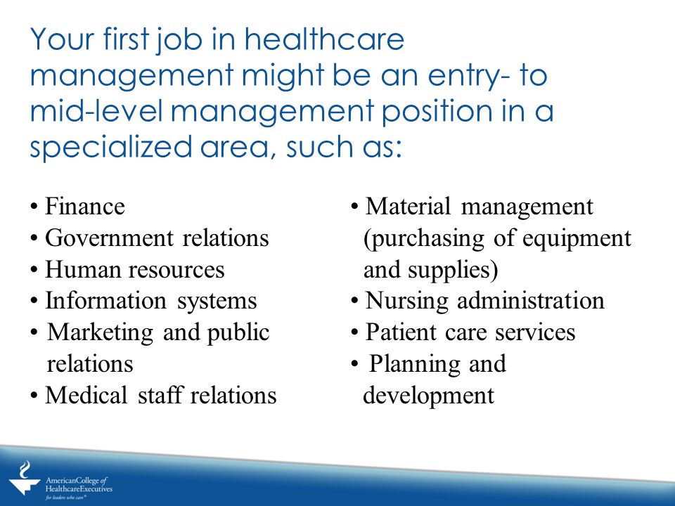 Your first job in healthcare management might be an entry- to mid-level management position in a specialized area, such as: Finance Government relations Human resources Information systems Marketing and public relations Medical staff relations Material management (purchasing of equipment and supplies) Nursing administration Patient care services Planning and development