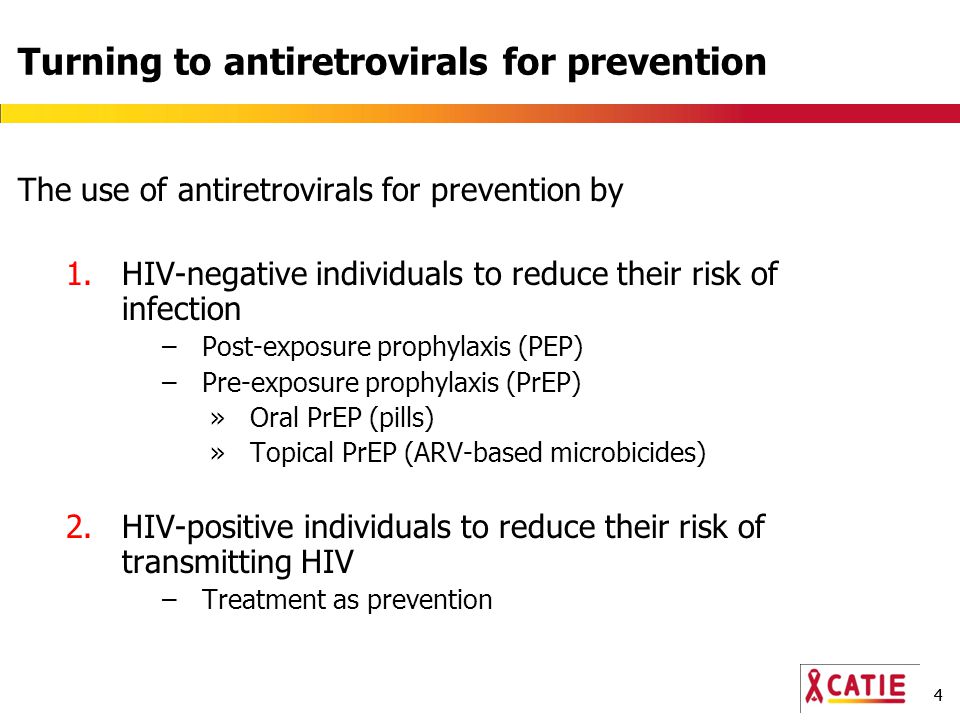 44 Turning to antiretrovirals for prevention The use of antiretrovirals for prevention by 1.HIV-negative individuals to reduce their risk of infection –Post-exposure prophylaxis (PEP) –Pre-exposure prophylaxis (PrEP) »Oral PrEP (pills) »Topical PrEP (ARV-based microbicides) 2.HIV-positive individuals to reduce their risk of transmitting HIV –Treatment as prevention