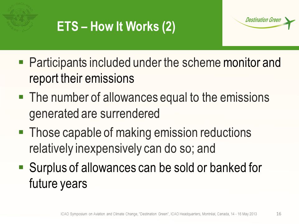 ETS – How It Works (2)  Participants included under the scheme monitor and report their emissions  The number of allowances equal to the emissions generated are surrendered  Those capable of making emission reductions relatively inexpensively can do so; and  Surplus of allowances can be sold or banked for future years ICAO Symposium on Aviation and Climate Change, Destination Green , ICAO Headquarters, Montréal, Canada, May