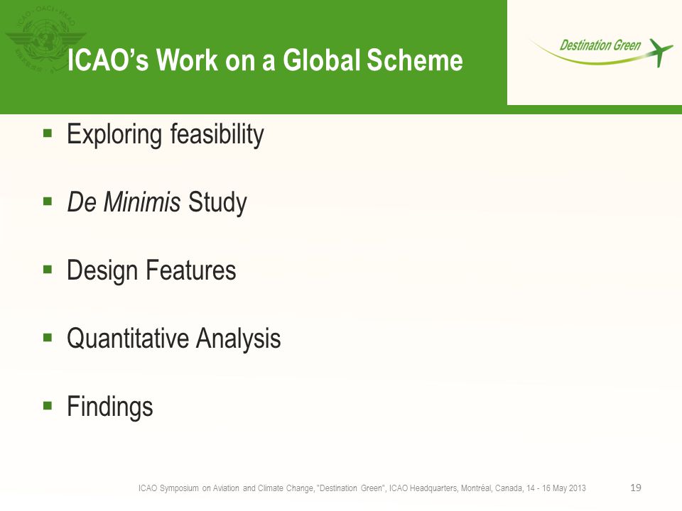 ICAO’s Work on a Global Scheme  Exploring feasibility  De Minimis Study  Design Features  Quantitative Analysis  Findings ICAO Symposium on Aviation and Climate Change, Destination Green , ICAO Headquarters, Montréal, Canada, May