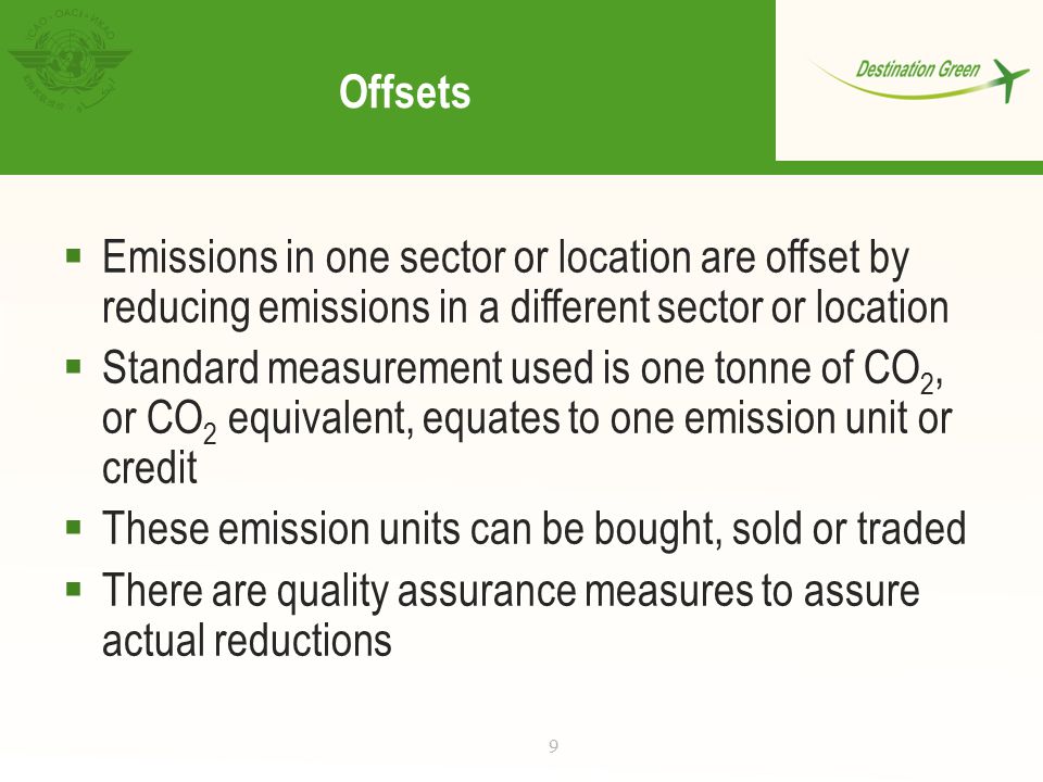 Offsets  Emissions in one sector or location are offset by reducing emissions in a different sector or location  Standard measurement used is one tonne of CO 2, or CO 2 equivalent, equates to one emission unit or credit  These emission units can be bought, sold or traded  There are quality assurance measures to assure actual reductions 9