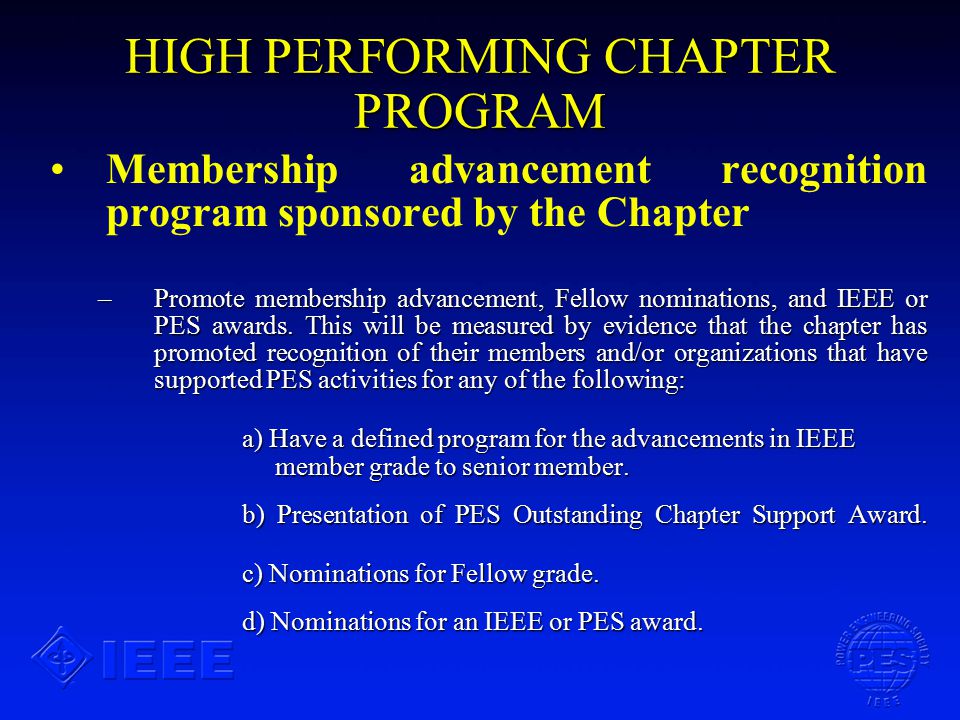 HIGH PERFORMING CHAPTER PROGRAM Membership advancement recognition program sponsored by the Chapter –Promote membership advancement, Fellow nominations, and IEEE or PES awards.
