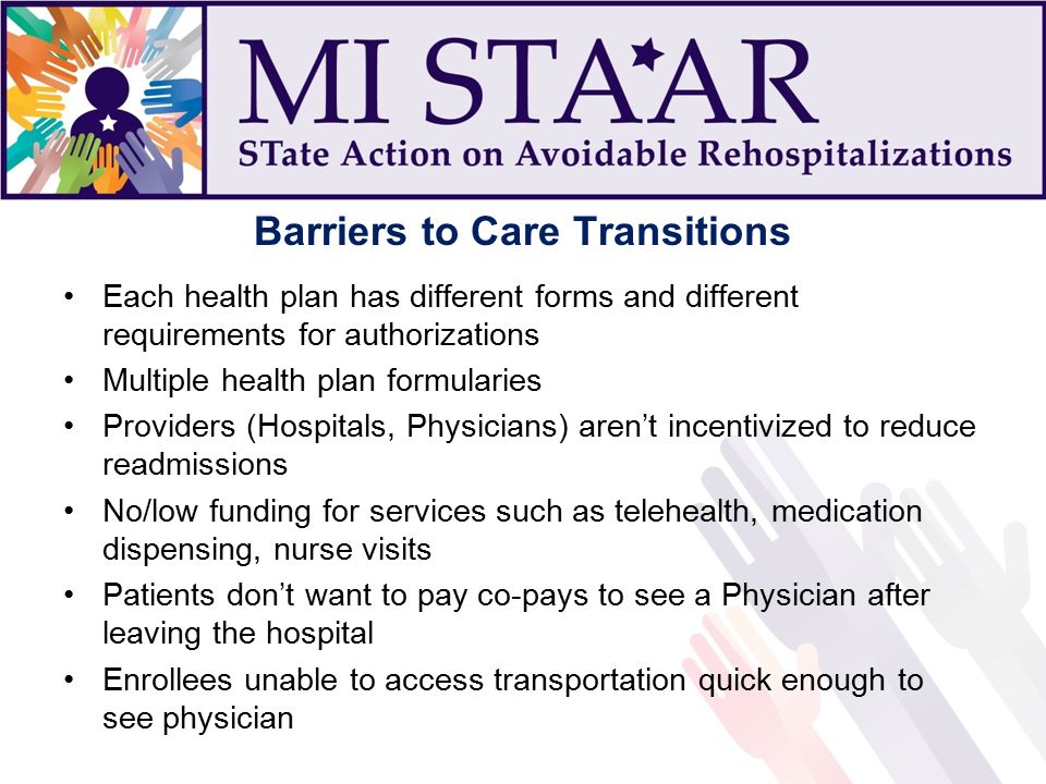 Barriers to Care Transitions Each health plan has different forms and different requirements for authorizations Multiple health plan formularies Providers (Hospitals, Physicians) aren’t incentivized to reduce readmissions No/low funding for services such as telehealth, medication dispensing, nurse visits Patients don’t want to pay co-pays to see a Physician after leaving the hospital Enrollees unable to access transportation quick enough to see physician