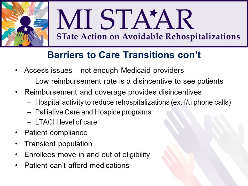 Barriers to Care Transitions con’t Access issues – not enough Medicaid providers –Low reimbursement rate is a disincentive to see patients Reimbursement and coverage provides disincentives –Hospital activity to reduce rehospitalizations (ex: f/u phone calls) –Palliative Care and Hospice programs –LTACH level of care Patient compliance Transient population Enrollees move in and out of eligibility Patient can’t afford medications