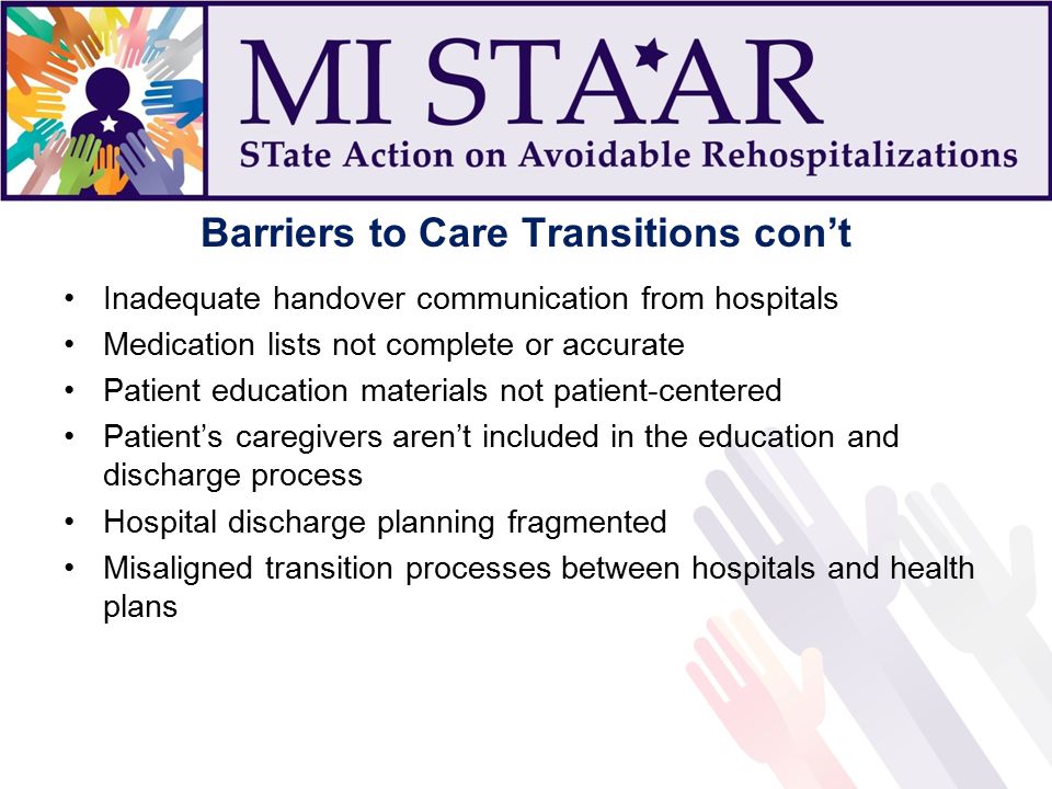 Barriers to Care Transitions con’t Inadequate handover communication from hospitals Medication lists not complete or accurate Patient education materials not patient-centered Patient’s caregivers aren’t included in the education and discharge process Hospital discharge planning fragmented Misaligned transition processes between hospitals and health plans