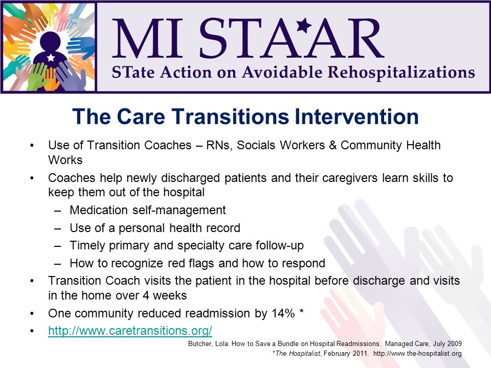 The Care Transitions Intervention Use of Transition Coaches – RNs, Socials Workers & Community Health Works Coaches help newly discharged patients and their caregivers learn skills to keep them out of the hospital –Medication self-management –Use of a personal health record –Timely primary and specialty care follow-up –How to recognize red flags and how to respond Transition Coach visits the patient in the hospital before discharge and visits in the home over 4 weeks One community reduced readmission by 14% *   Butcher, Lola.
