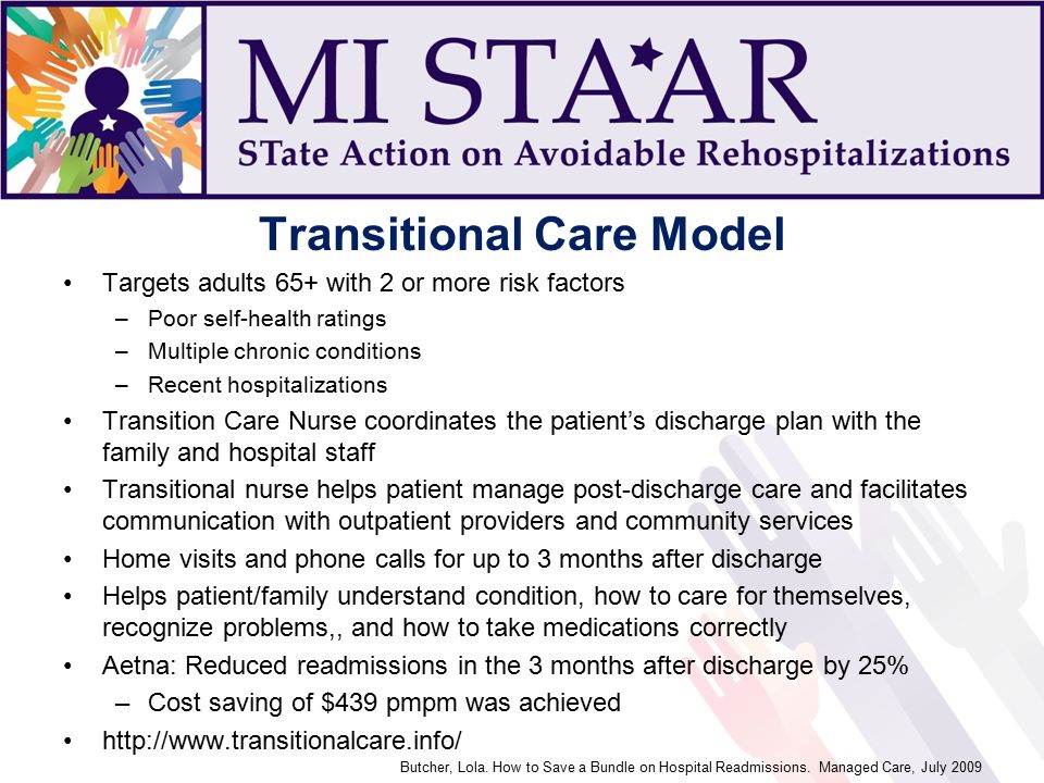 Transitional Care Model Targets adults 65+ with 2 or more risk factors –Poor self-health ratings –Multiple chronic conditions –Recent hospitalizations Transition Care Nurse coordinates the patient’s discharge plan with the family and hospital staff Transitional nurse helps patient manage post-discharge care and facilitates communication with outpatient providers and community services Home visits and phone calls for up to 3 months after discharge Helps patient/family understand condition, how to care for themselves, recognize problems,, and how to take medications correctly Aetna: Reduced readmissions in the 3 months after discharge by 25% –Cost saving of $439 pmpm was achieved   Butcher, Lola.