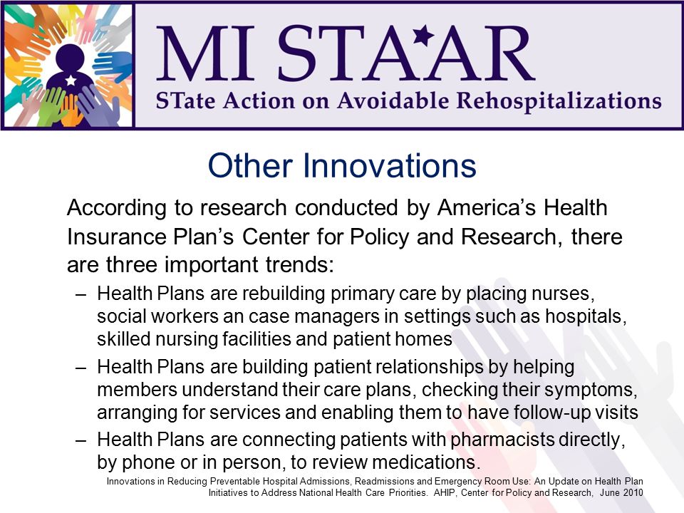 Other Innovations According to research conducted by America’s Health Insurance Plan’s Center for Policy and Research, there are three important trends: –Health Plans are rebuilding primary care by placing nurses, social workers an case managers in settings such as hospitals, skilled nursing facilities and patient homes –Health Plans are building patient relationships by helping members understand their care plans, checking their symptoms, arranging for services and enabling them to have follow-up visits –Health Plans are connecting patients with pharmacists directly, by phone or in person, to review medications.