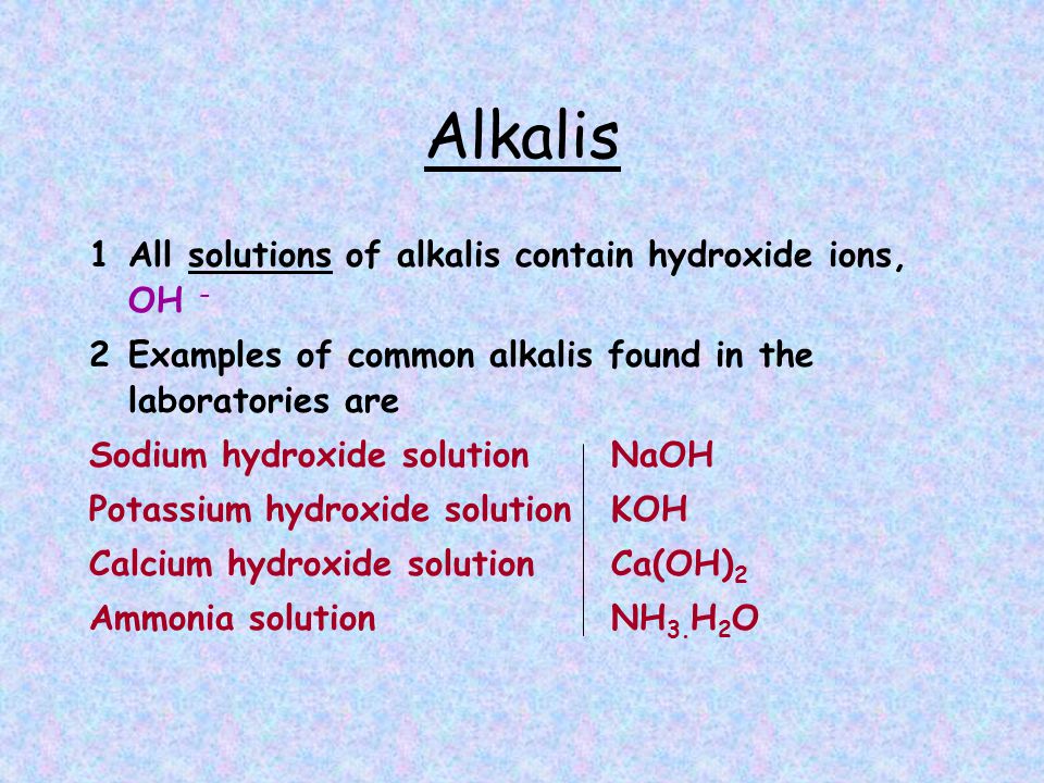 Alkalis 1All solutions of alkalis contain hydroxide ions, OH - 2Examples of common alkalis found in the laboratories are Sodium hydroxide solution NaOH Potassium hydroxide solution KOH Calcium hydroxide solution Ca(OH) 2 Ammonia solution NH 3.