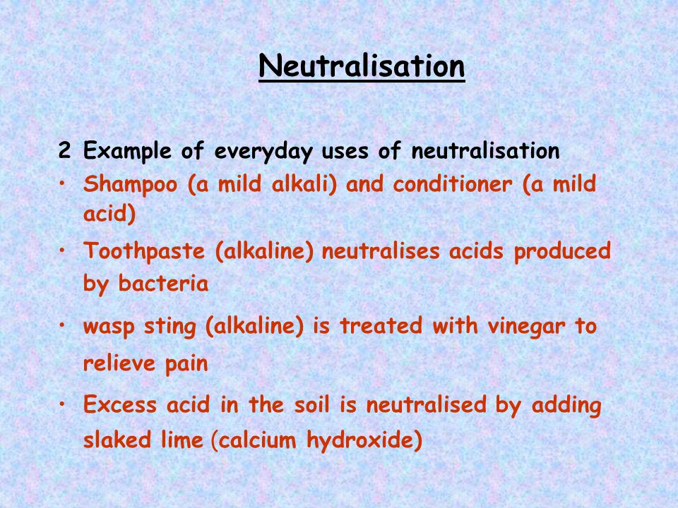 Neutralisation 2Example of everyday uses of neutralisation Shampoo (a mild alkali) and conditioner (a mild acid) Toothpaste (alkaline) neutralises acids produced by bacteria wasp sting (alkaline) is treated with vinegar to relieve pain Excess acid in the soil is neutralised by adding slaked lime (calcium hydroxide)