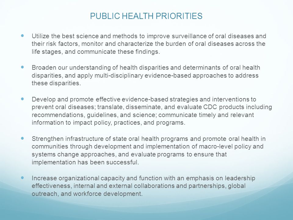 PUBLIC HEALTH PRIORITIES Utilize the best science and methods to improve surveillance of oral diseases and their risk factors, monitor and characterize the burden of oral diseases across the life stages, and communicate these findings.
