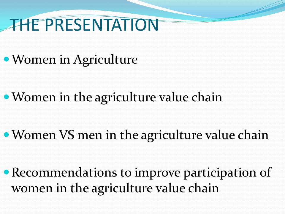 THE PRESENTATION Women in Agriculture Women in the agriculture value chain Women VS men in the agriculture value chain Recommendations to improve participation of women in the agriculture value chain