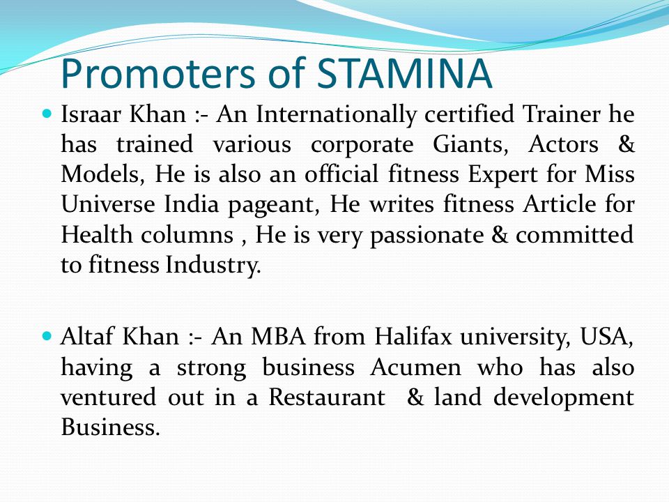 Promoters of STAMINA Israar Khan :- An Internationally certified Trainer he has trained various corporate Giants, Actors & Models, He is also an official fitness Expert for Miss Universe India pageant, He writes fitness Article for Health columns, He is very passionate & committed to fitness Industry.