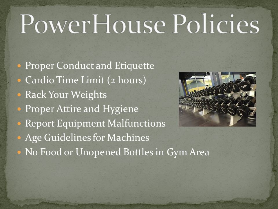 Proper Conduct and Etiquette Cardio Time Limit (2 hours) Rack Your Weights Proper Attire and Hygiene Report Equipment Malfunctions Age Guidelines for Machines No Food or Unopened Bottles in Gym Area